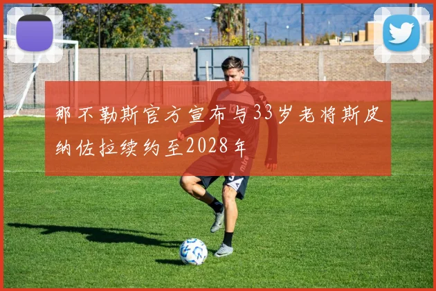 那不勒斯官方宣布与33岁老将斯皮纳佐拉续约至2028年
