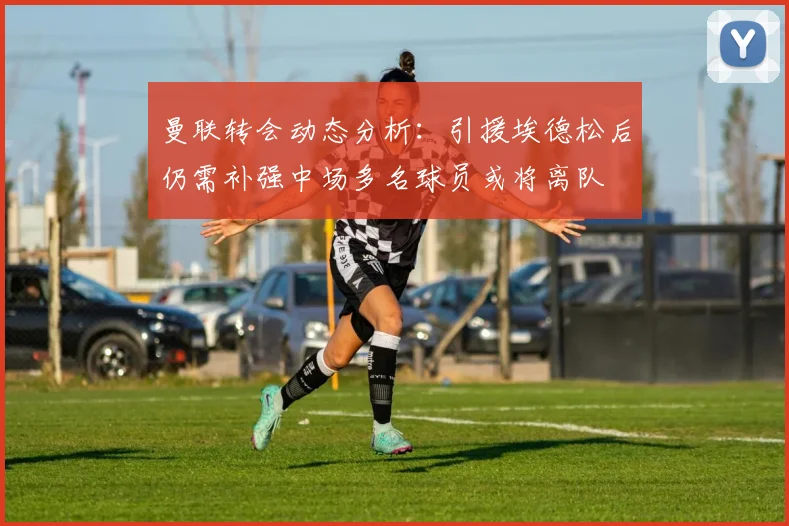 曼联转会动态分析：引援埃德松后仍需补强中场多名球员或将离队