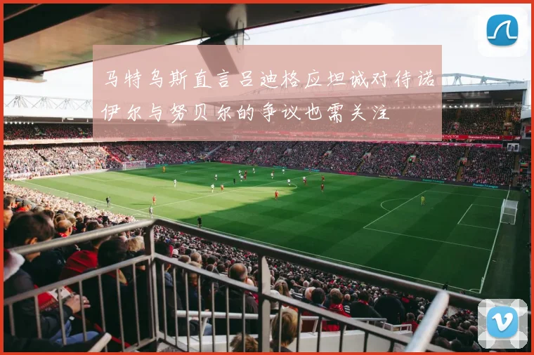 马特乌斯直言吕迪格应坦诚对待诺伊尔与努贝尔的争议也需关注