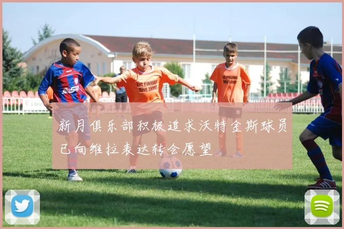 新月俱乐部积极追求沃特金斯球员已向维拉表达转会愿望