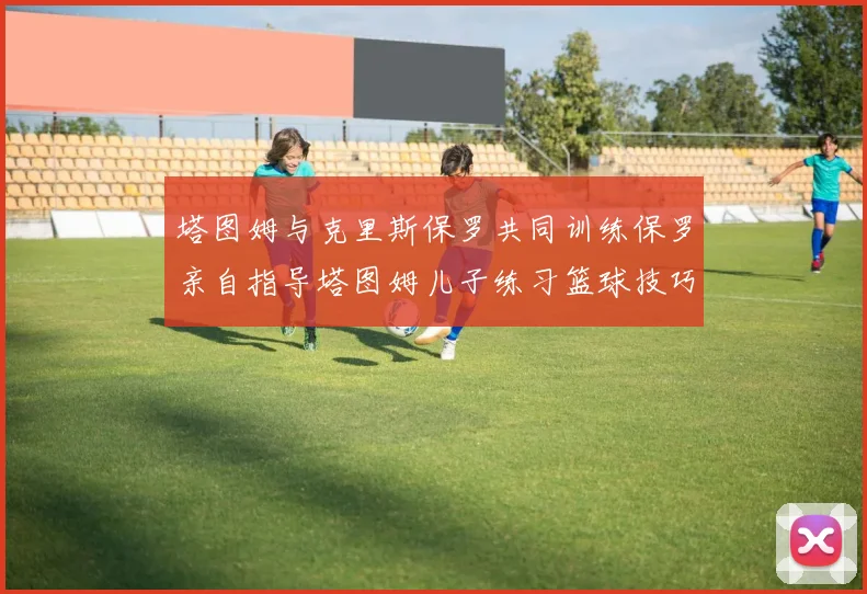塔图姆与克里斯保罗共同训练保罗亲自指导塔图姆儿子练习篮球技巧