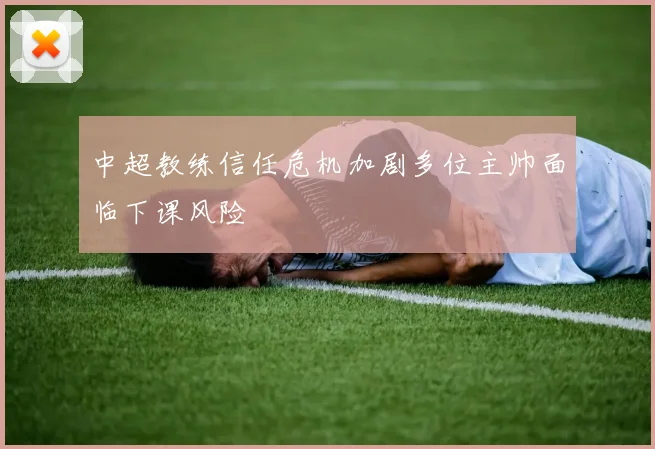 中超教练信任危机加剧多位主帅面临下课风险