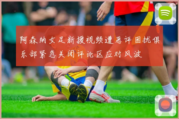 阿森纳女足新援视频遭恶评困扰俱乐部紧急关闭评论区应对风波