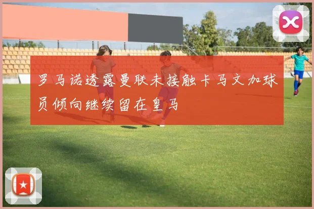 罗马诺透露曼联未接触卡马文加球员倾向继续留在皇马