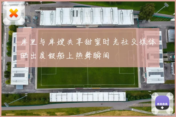 库里与库嫂共享甜蜜时光社交媒体晒出度假船上热舞瞬间
