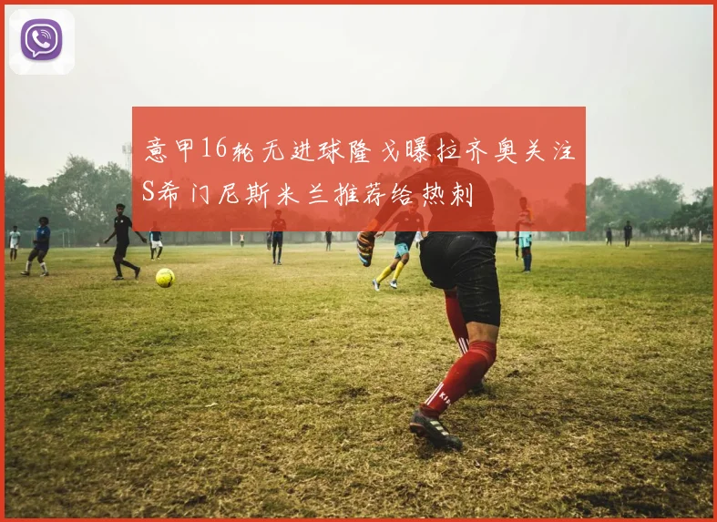 意甲16轮无进球隆戈曝拉齐奥关注S希门尼斯米兰推荐给热刺