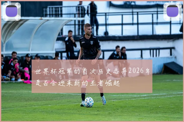 世界杯冠军的首次历史各异2026年是否会迎来新的王者崛起