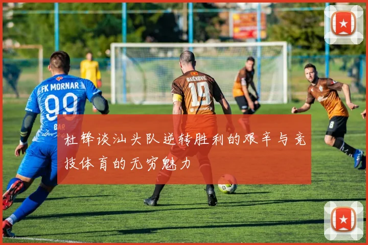 杜锋谈汕头队逆转胜利的艰辛与竞技体育的无穷魅力