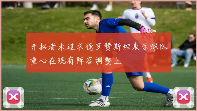 开拓者未追求德罗赞斯坦表示球队重心在现有阵容调整上