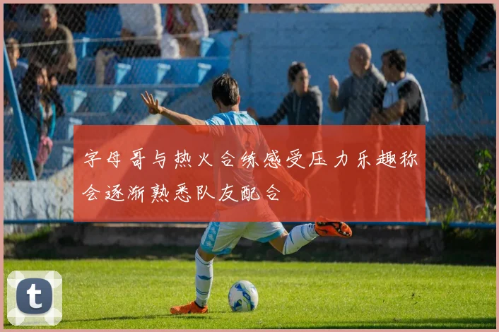 字母哥与热火合练感受压力乐趣称会逐渐熟悉队友配合