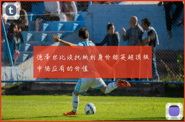 德泽尔比谈托纳利身价称英超顶级中场应有的价值