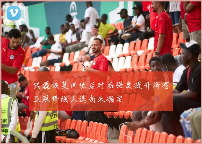 武磊恢复训练后对抗强度提升海港亚冠锋线人选尚未确定